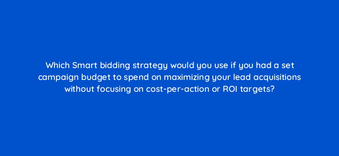 which smart bidding strategy would you use if you had a set campaign budget to spend on maximizing your lead acquisitions without focusing on cost per action or roi targets 152427