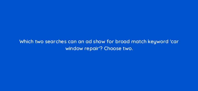 which two searches can an ad show for broad match keyword car window repair choose two 152433