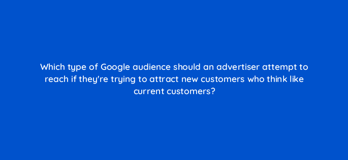 which type of google audience should an advertiser attempt to reach if theyre trying to attract new customers who think like current customers 152328