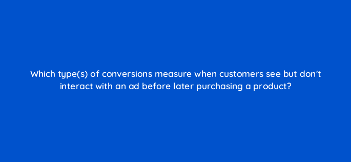 which types of conversions measure when customers see but dont interact with an ad before later purchasing a product 152237
