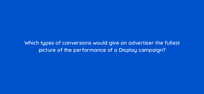 which types of conversions would give an advertiser the fullest picture of the performance of a display campaign 152256