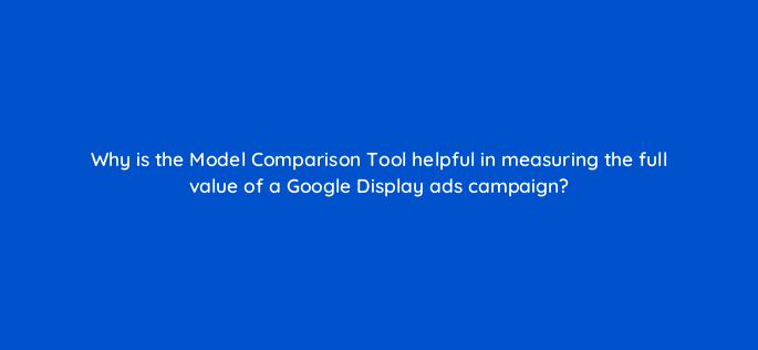 why is the model comparison tool helpful in measuring the full value of a google display ads campaign 152280