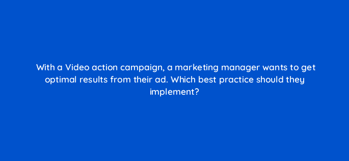 with a video action campaign a marketing manager wants to get optimal results from their ad which best practice should they implement 152626