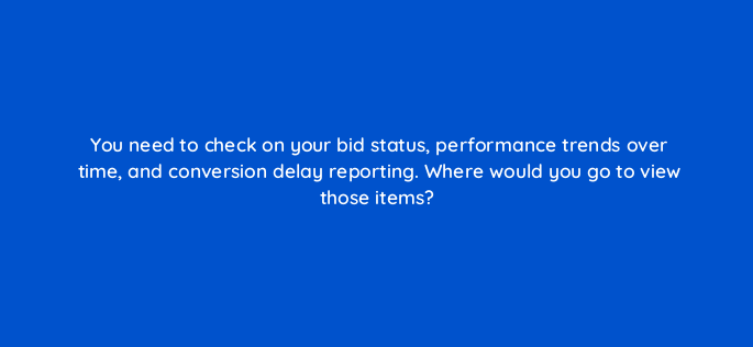 you need to check on your bid status performance trends over time and conversion delay reporting where would you go to view those items 152416