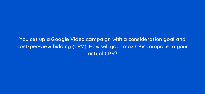 you set up a google video campaign with a consideration goal and cost per view bidding cpv how will your max cpv compare to your actual cpv 152493