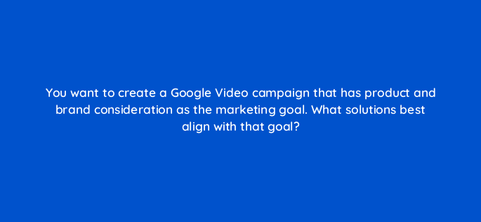 you want to create a google video campaign that has product and brand consideration as the marketing goal what solutions best align with that goal 152583