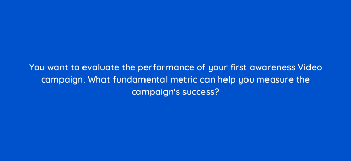 you want to evaluate the performance of your first awareness video campaign what fundamental metric can help you measure the campaigns success 152613