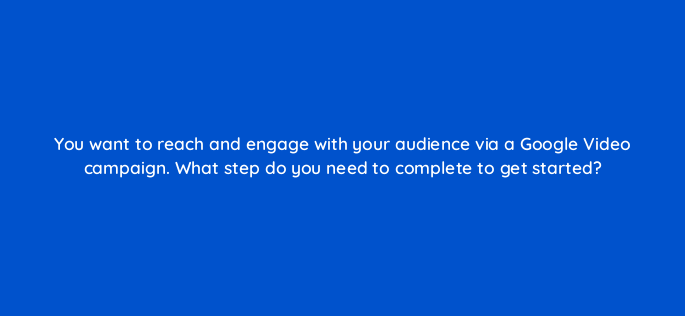 you want to reach and engage with your audience via a google video campaign what step do you need to complete to get started 152635