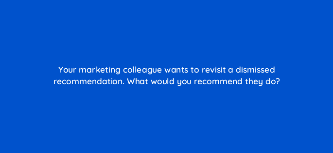 your marketing colleague wants to revisit a dismissed recommendation what would you recommend they do 152467