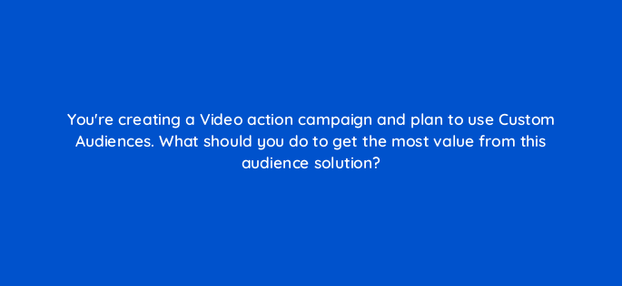 youre creating a video action campaign and plan to use custom audiences what should you do to get the most value from this audience solution 152636