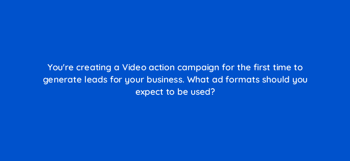 youre creating a video action campaign for the first time to generate leads for your business what ad formats should you expect to be used 152623