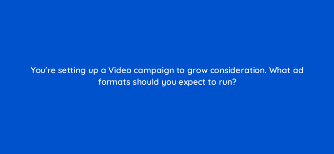 youre setting up a video campaign to grow consideration what ad formats should you expect to run 152559