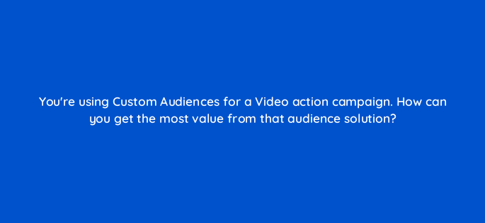 youre using custom audiences for a video action campaign how can you get the most value from that audience solution 152554