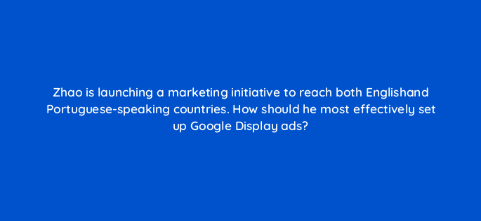 zhao is launching a marketing initiative to reach both englishand portuguese speaking countries how should he most effectively set up google display ads 152263