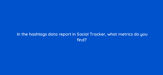 in the hashtags data report in social tracker what metrics do you find 157561