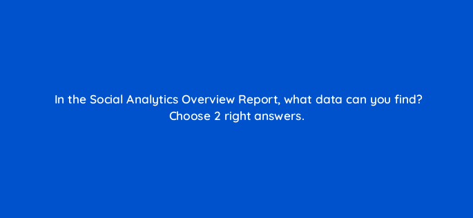 in the social analytics overview report what data can you find choose 2 right answers 157555