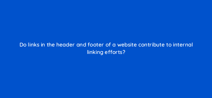 do links in the header and footer of a website contribute to internal linking efforts 157940