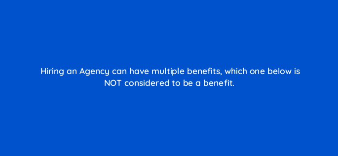 hiring an agency can have multiple benefits which one below is not considered to be a benefit 157862