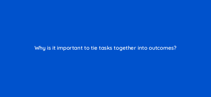 why is it important to tie tasks together into outcomes 157688