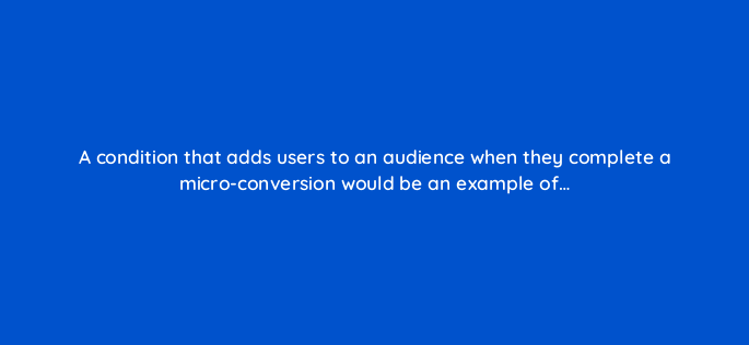 a condition that adds users to an audience when they complete a micro conversion would be an example of 158050