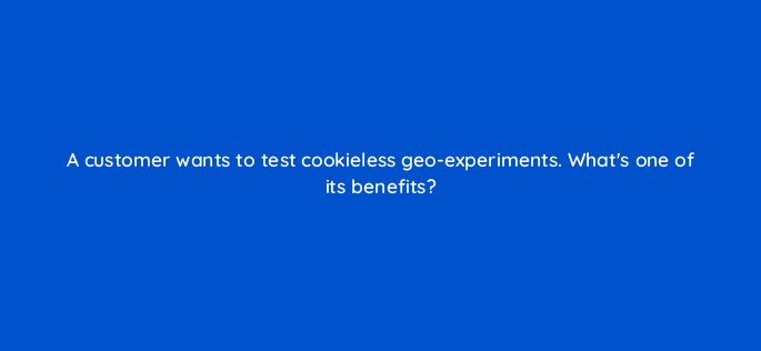 a customer wants to test cookieless geo experiments whats one of its benefits 158275