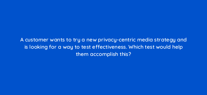a customer wants to try a new privacy centric media strategy and is looking for a way to test effectiveness which test would help them accomplish this 158308