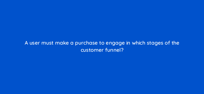 a user must make a purchase to engage in which stages of the customer funnel 158047