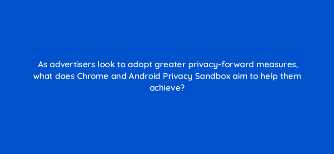 as advertisers look to adopt greater privacy forward measures what does chrome and android privacy sandbox aim to help them achieve 158253