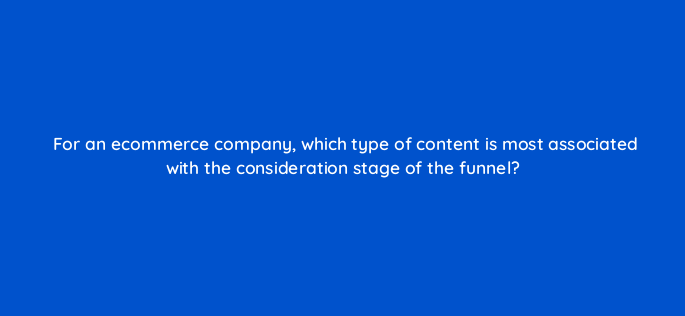 for an ecommerce company which type of content is most associated with the consideration stage of the funnel 158044