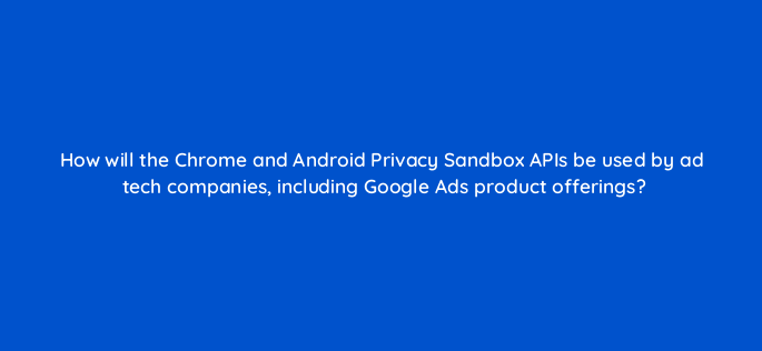 how will the chrome and android privacy sandbox apis be used by ad tech companies including google ads product offerings 158289