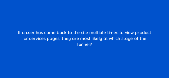 if a user has come back to the site multiple times to view product or services pages they are most likely at which stage of the funnel 158048
