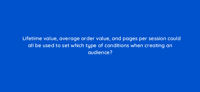 lifetime value average order value and pages per session could all be used to set which type of conditions when creating an audience 158049