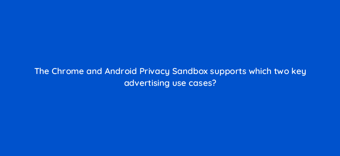 the chrome and android privacy sandbox supports which two key advertising use cases 158302