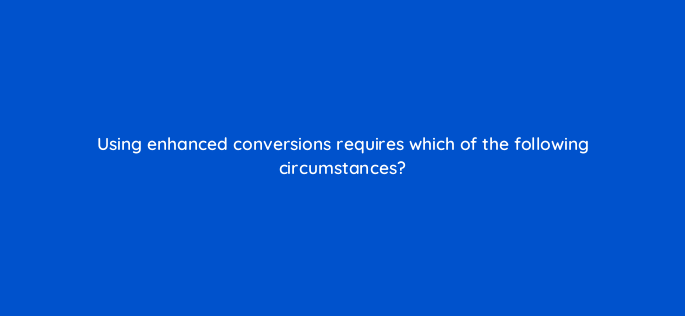using enhanced conversions requires which of the following circumstances 158321
