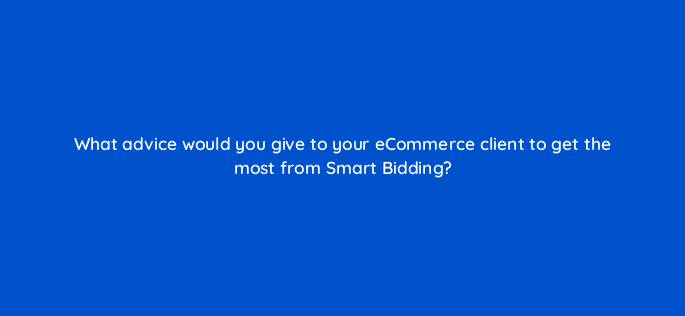 what advice would you give to your ecommerce client to get the most from smart bidding 158315