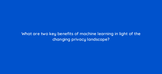 what are two key benefits of machine learning in light of the changing privacy landscape 158293