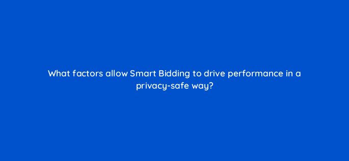 what factors allow smart bidding to drive performance in a privacy safe way 158323