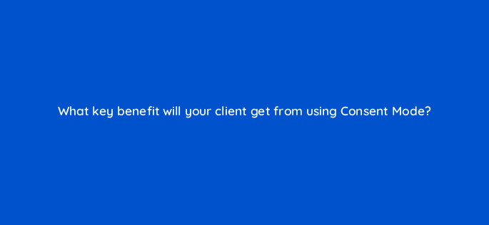what key benefit will your client get from using consent mode 158285