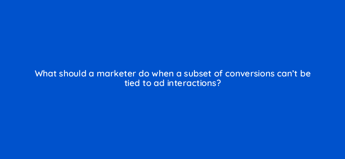 what should a marketer do when a subset of conversions cant be tied to ad interactions 158262