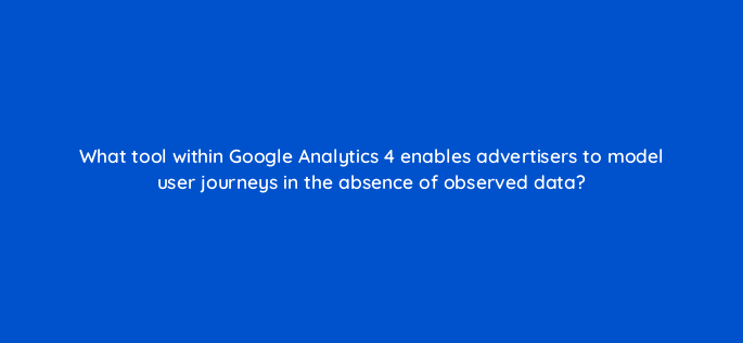 what tool within google analytics 4 enables advertisers to model user journeys in the absence of observed data 158276