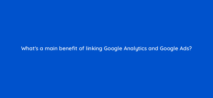 whats a main benefit of linking google analytics and google ads 158304