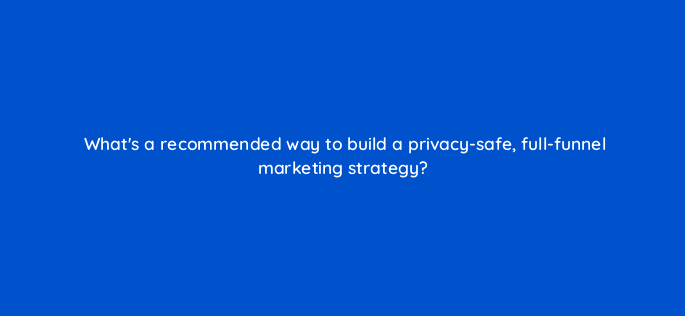 whats a recommended way to build a privacy safe full funnel marketing strategy 158301