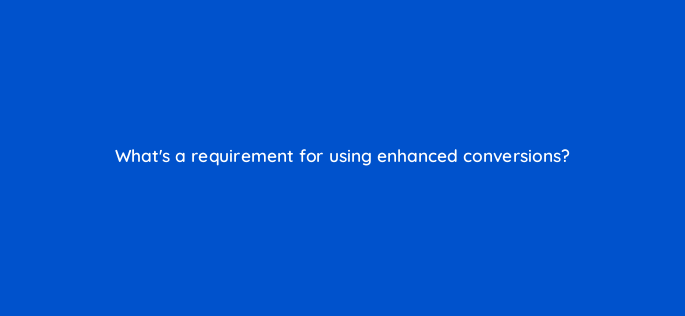 whats a requirement for using enhanced conversions 158290