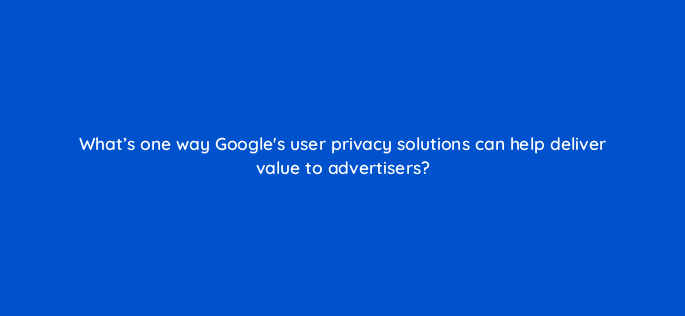 whats one way googles user privacy solutions can help deliver value to advertisers 158255