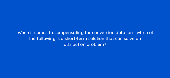 when it comes to compensating for conversion data loss which of the following is a short term solution that can solve an attribution problem 158325