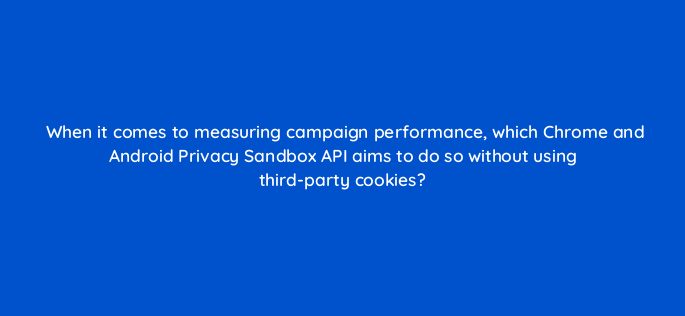when it comes to measuring campaign performance which chrome and android privacy sandbox api aims to do so without using third party cookies 158284