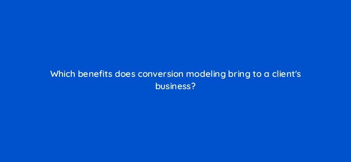 which benefits does conversion modeling bring to a clients business 158277
