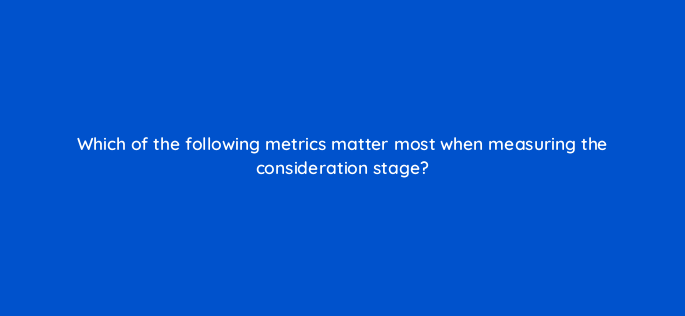 which of the following metrics matter most when measuring the consideration stage 158046
