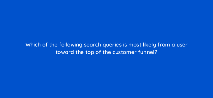 which of the following search queries is most likely from a user toward the top of the customer funnel 158052