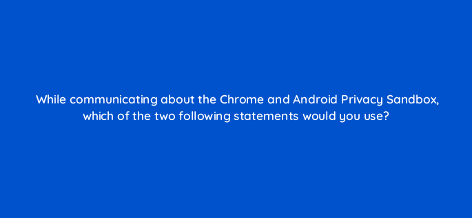 while communicating about the chrome and android privacy sandbox which of the two following statements would you use 158282